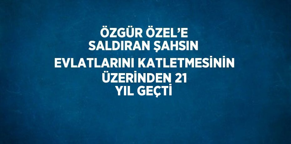 ÖZGÜR ÖZEL’E SALDIRAN ŞAHSIN EVLATLARINI KATLETMESİNİN ÜZERİNDEN 21 YIL GEÇTİ
