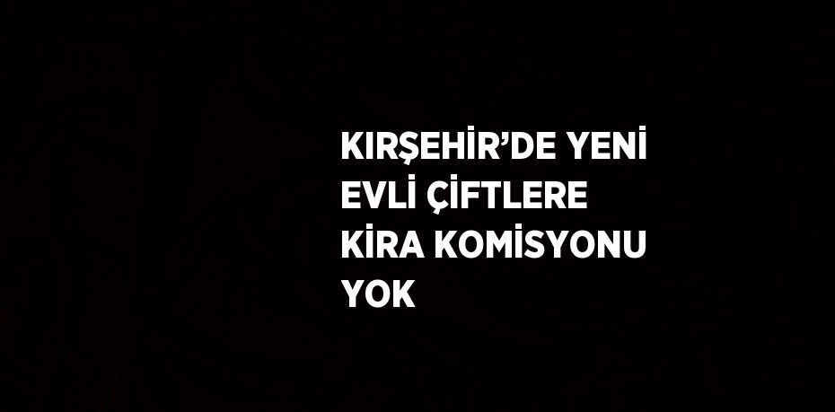 KIRŞEHİR’DE YENİ EVLİ ÇİFTLERE KİRA KOMİSYONU YOK