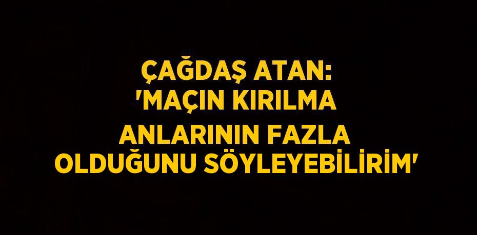 ÇAĞDAŞ ATAN: 'MAÇIN KIRILMA ANLARININ FAZLA OLDUĞUNU SÖYLEYEBİLİRİM'