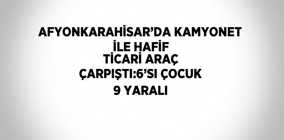 AFYONKARAHİSAR’DA KAMYONET İLE HAFİF TİCARİ ARAÇ ÇARPIŞTI:6’SI ÇOCUK 9 YARALI