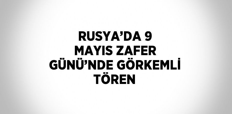 RUSYA’DA 9 MAYIS ZAFER GÜNÜ’NDE GÖRKEMLİ TÖREN