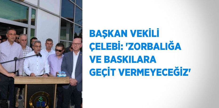 BAŞKAN VEKİLİ ÇELEBİ: 'ZORBALIĞA VE BASKILARA GEÇİT VERMEYECEĞİZ'