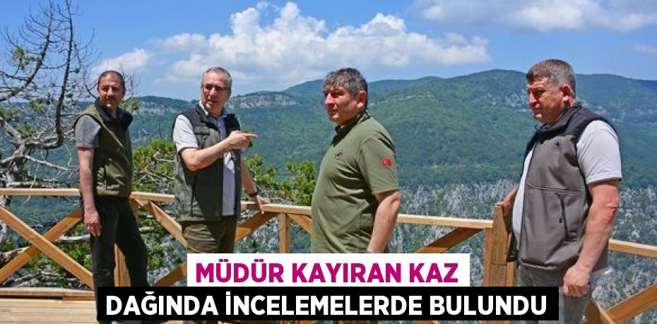 MÜDÜR KAYIRAN KAZ DAĞINDA İNCELEMELERDE BULUNDU