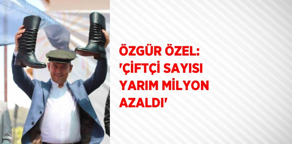 ÖZGÜR ÖZEL: 'ÇİFTÇİ SAYISI YARIM MİLYON AZALDI'