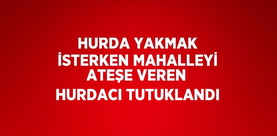 HURDA YAKMAK İSTERKEN MAHALLEYİ ATEŞE VEREN HURDACI TUTUKLANDI