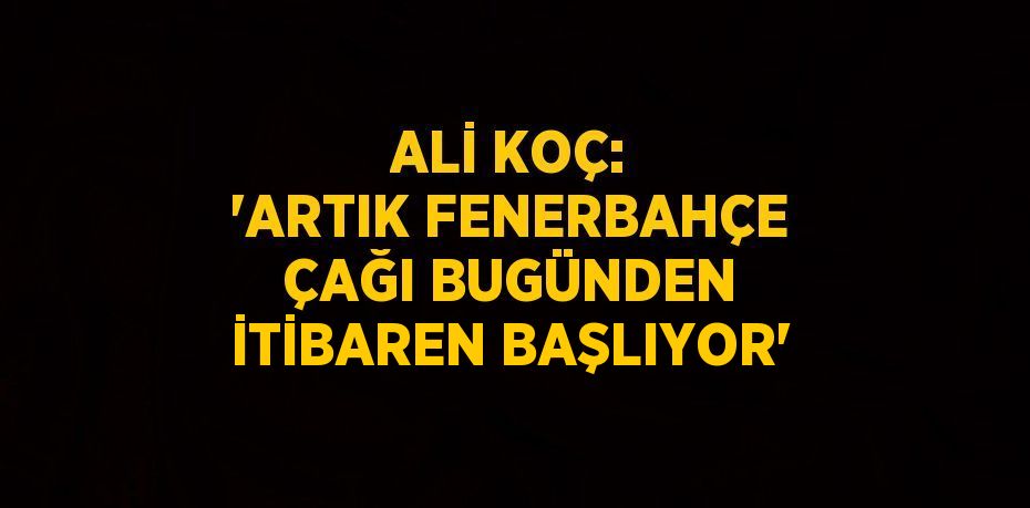 ALİ KOÇ: 'ARTIK FENERBAHÇE ÇAĞI BUGÜNDEN İTİBAREN BAŞLIYOR'