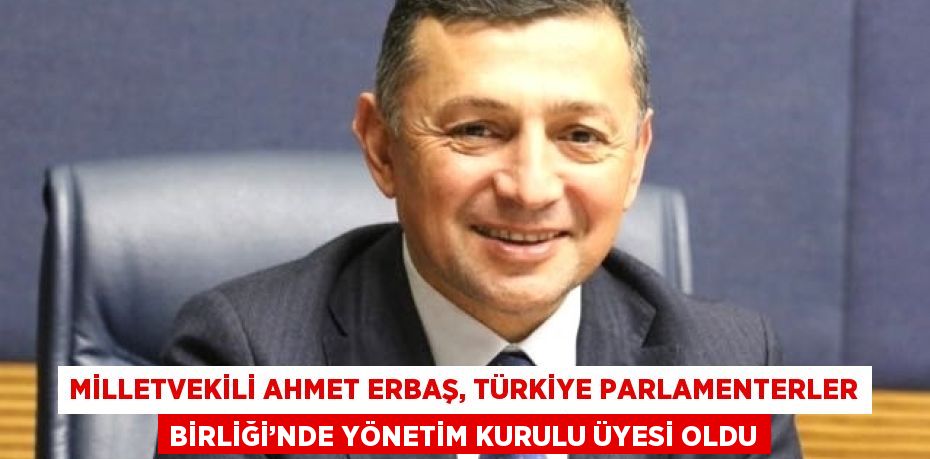 MİLLETVEKİLİ AHMET ERBAŞ, TÜRKİYE PARLAMENTERLER BİRLİĞİ’NDE YÖNETİM KURULU ÜYESİ OLDU