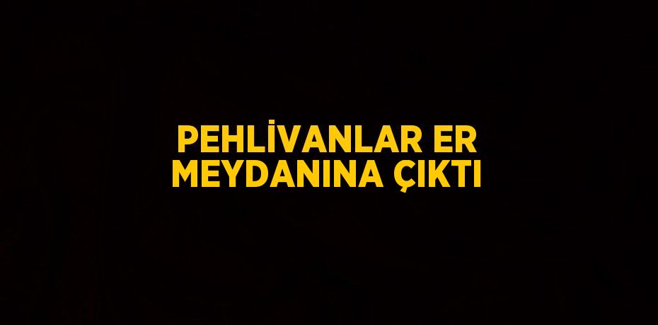 PEHLİVANLAR ER MEYDANINA ÇIKTI