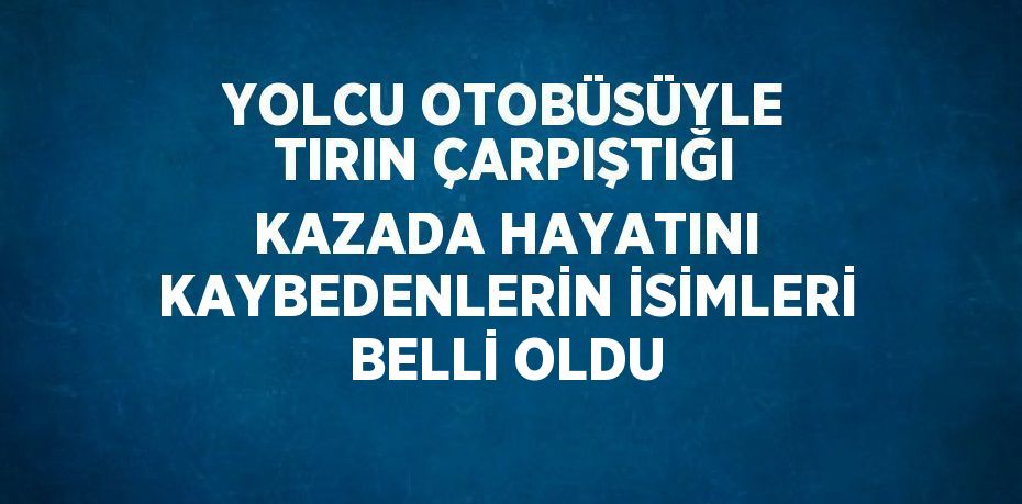 YOLCU OTOBÜSÜYLE TIRIN ÇARPIŞTIĞI KAZADA HAYATINI KAYBEDENLERİN İSİMLERİ BELLİ OLDU