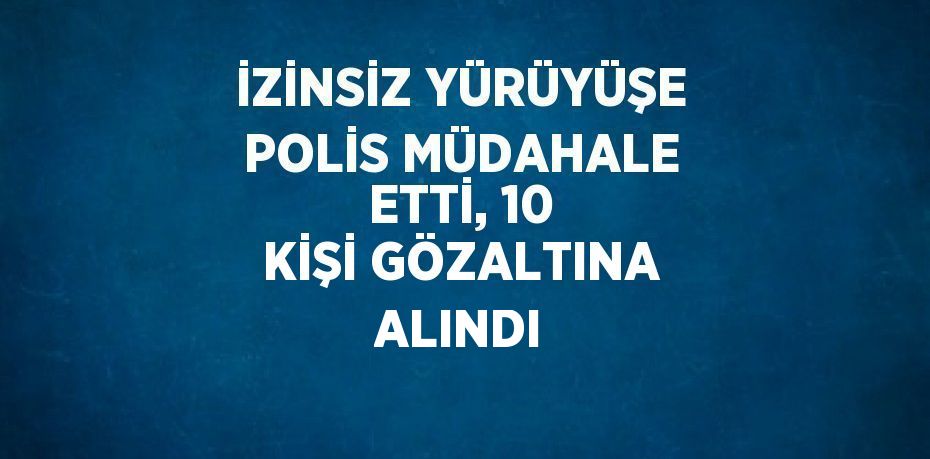 İZİNSİZ YÜRÜYÜŞE POLİS MÜDAHALE ETTİ, 10 KİŞİ GÖZALTINA ALINDI