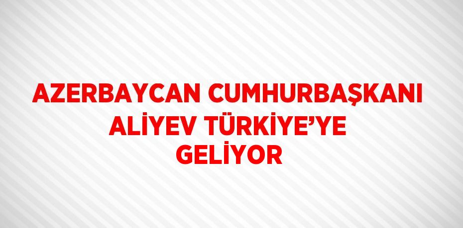 AZERBAYCAN CUMHURBAŞKANI ALİYEV TÜRKİYE’YE GELİYOR