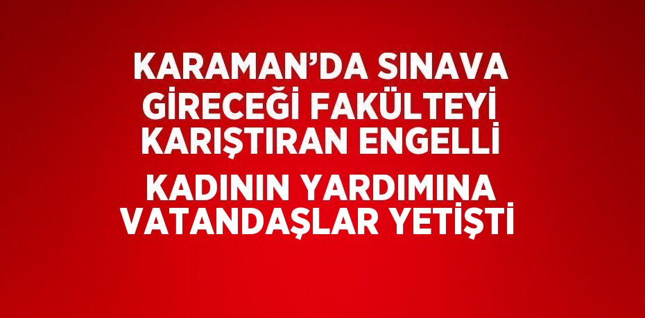 KARAMAN’DA SINAVA GİRECEĞİ FAKÜLTEYİ KARIŞTIRAN ENGELLİ KADININ YARDIMINA VATANDAŞLAR YETİŞTİ