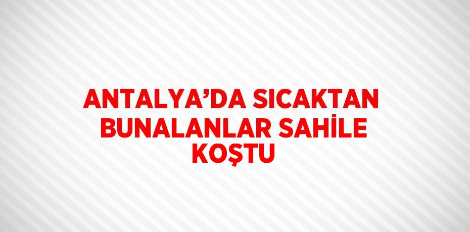 ANTALYA’DA SICAKTAN BUNALANLAR SAHİLE KOŞTU