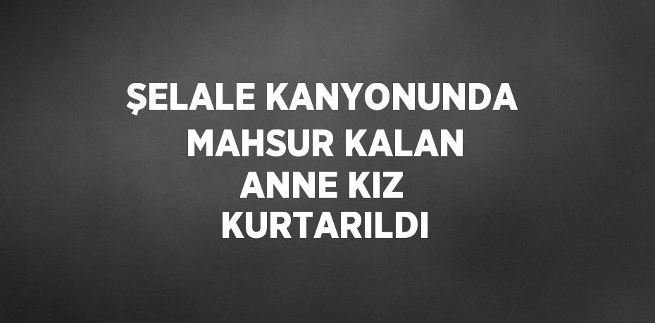 ŞELALE KANYONUNDA MAHSUR KALAN ANNE KIZ KURTARILDI