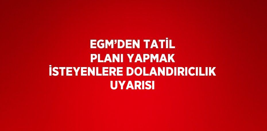 EGM’DEN TATİL PLANI YAPMAK İSTEYENLERE DOLANDIRICILIK UYARISI