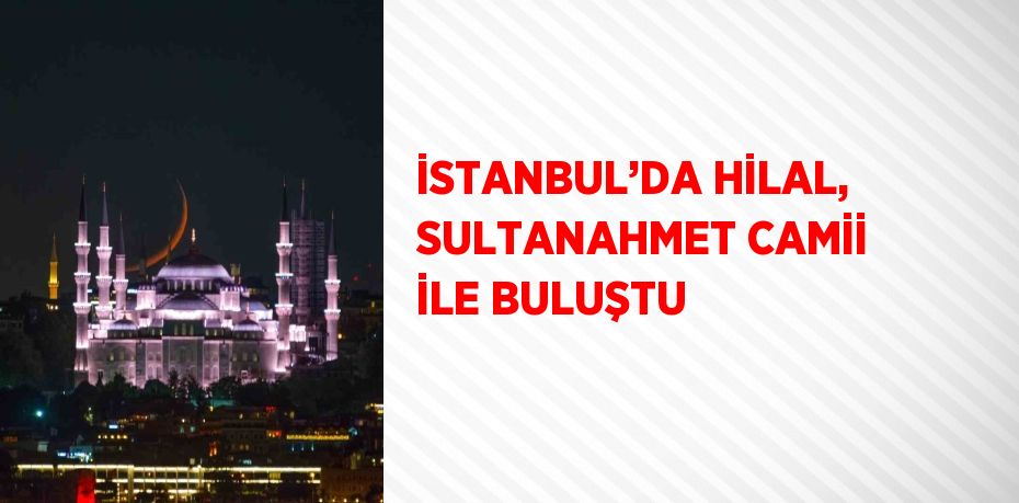 İSTANBUL’DA HİLAL, SULTANAHMET CAMİİ İLE BULUŞTU