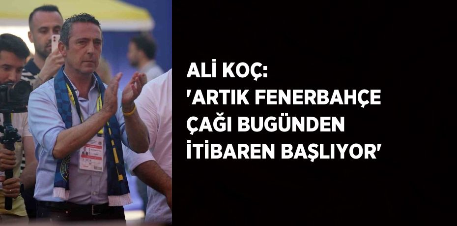 ALİ KOÇ: 'ARTIK FENERBAHÇE ÇAĞI BUGÜNDEN İTİBAREN BAŞLIYOR'