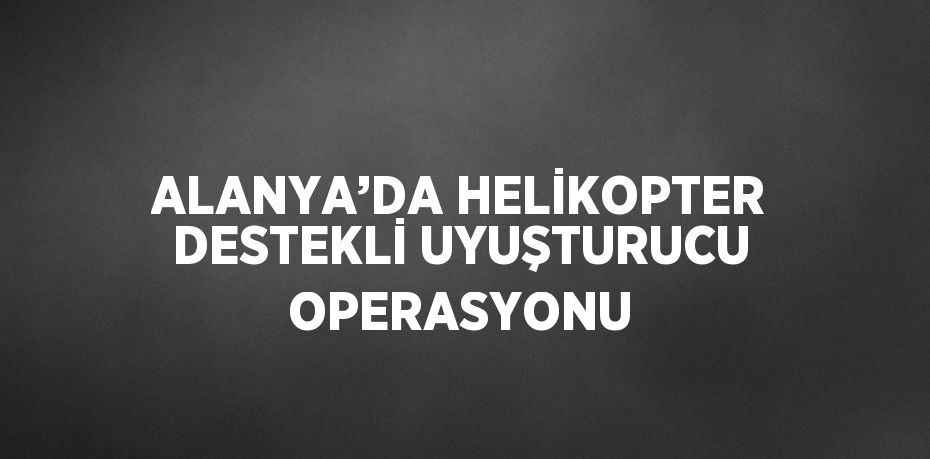 ALANYA’DA HELİKOPTER DESTEKLİ UYUŞTURUCU OPERASYONU