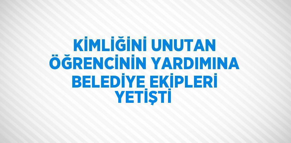 KİMLİĞİNİ UNUTAN ÖĞRENCİNİN YARDIMINA BELEDİYE EKİPLERİ YETİŞTİ