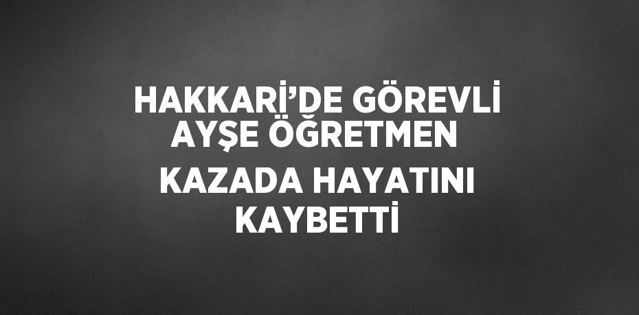 HAKKARİ’DE GÖREVLİ AYŞE ÖĞRETMEN KAZADA HAYATINI KAYBETTİ