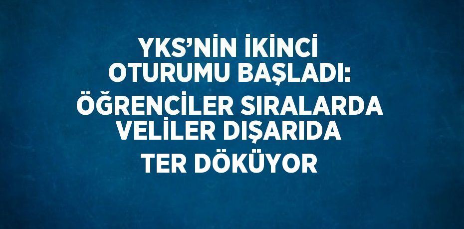 YKS’NİN İKİNCİ OTURUMU BAŞLADI: ÖĞRENCİLER SIRALARDA VELİLER DIŞARIDA TER DÖKÜYOR