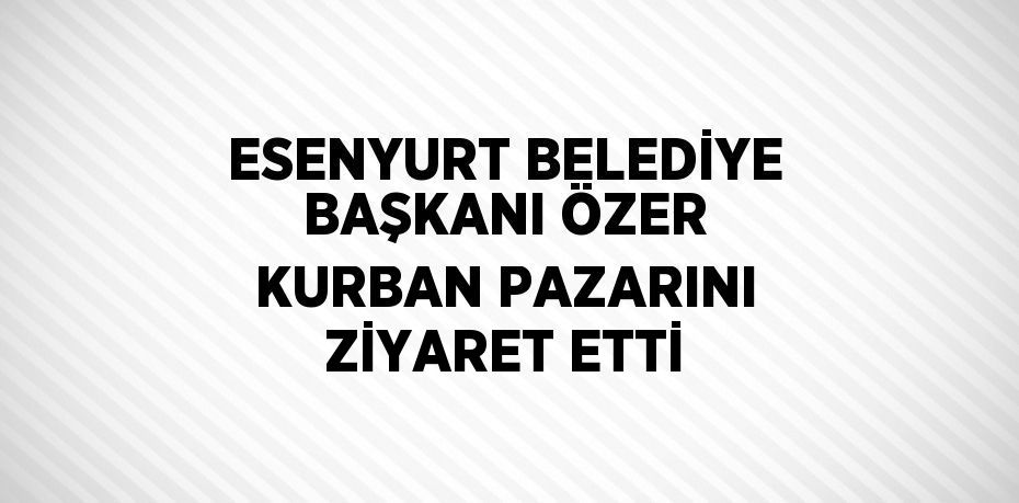 ESENYURT BELEDİYE BAŞKANI ÖZER KURBAN PAZARINI ZİYARET ETTİ