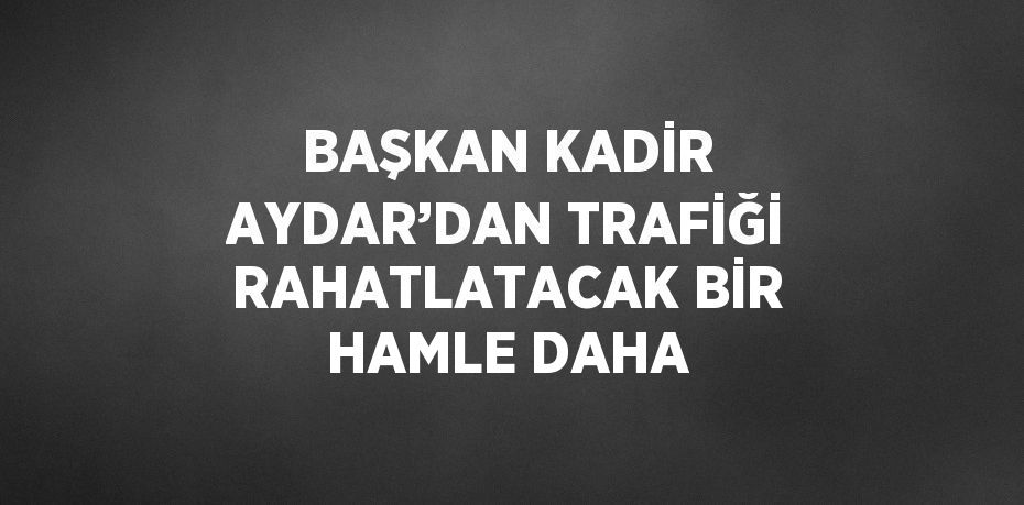 BAŞKAN KADİR AYDAR’DAN TRAFİĞİ RAHATLATACAK BİR HAMLE DAHA