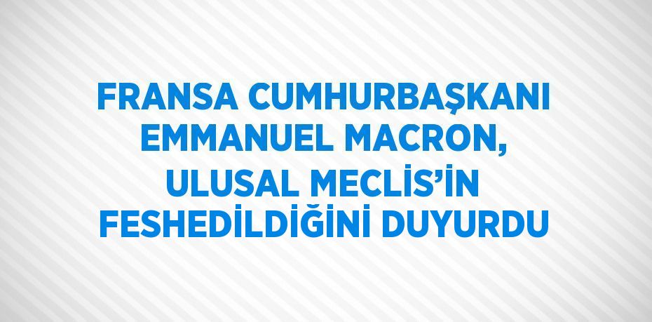 FRANSA CUMHURBAŞKANI EMMANUEL MACRON, ULUSAL MECLİS’İN FESHEDİLDİĞİNİ DUYURDU