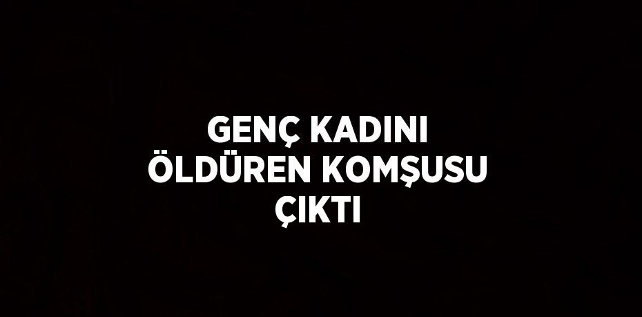 GENÇ KADINI ÖLDÜREN KOMŞUSU ÇIKTI