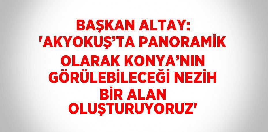 BAŞKAN ALTAY: 'AKYOKUŞ’TA PANORAMİK OLARAK KONYA’NIN GÖRÜLEBİLECEĞİ NEZİH BİR ALAN OLUŞTURUYORUZ'