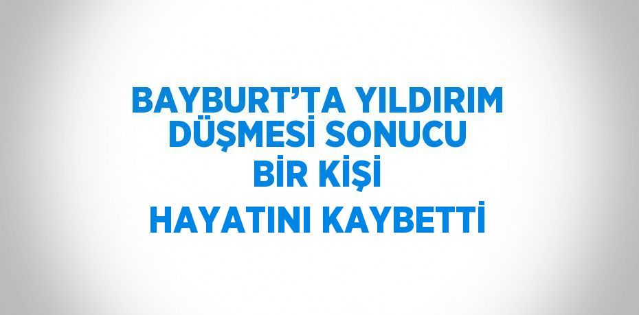 BAYBURT’TA YILDIRIM DÜŞMESİ SONUCU BİR KİŞİ HAYATINI KAYBETTİ