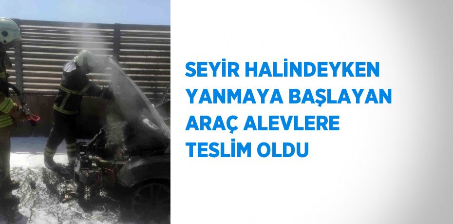 SEYİR HALİNDEYKEN YANMAYA BAŞLAYAN ARAÇ ALEVLERE TESLİM OLDU