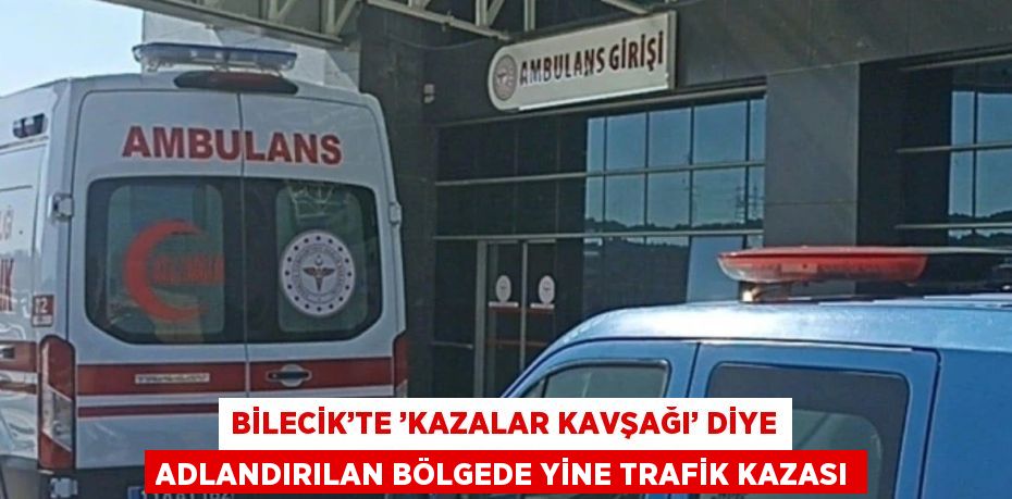 BİLECİK’TE ’KAZALAR KAVŞAĞI’ DİYE ADLANDIRILAN BÖLGEDE YİNE TRAFİK KAZASI