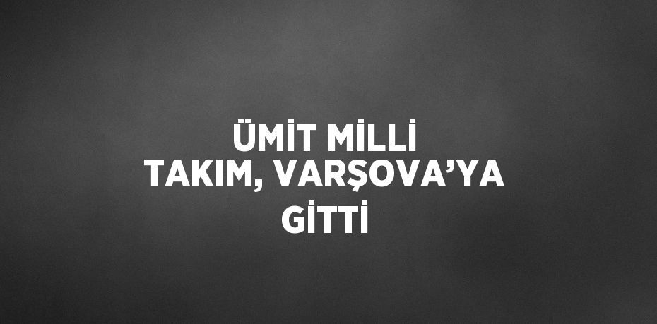 ÜMİT MİLLİ TAKIM, VARŞOVA’YA GİTTİ