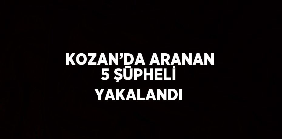 KOZAN’DA ARANAN 5 ŞÜPHELİ YAKALANDI