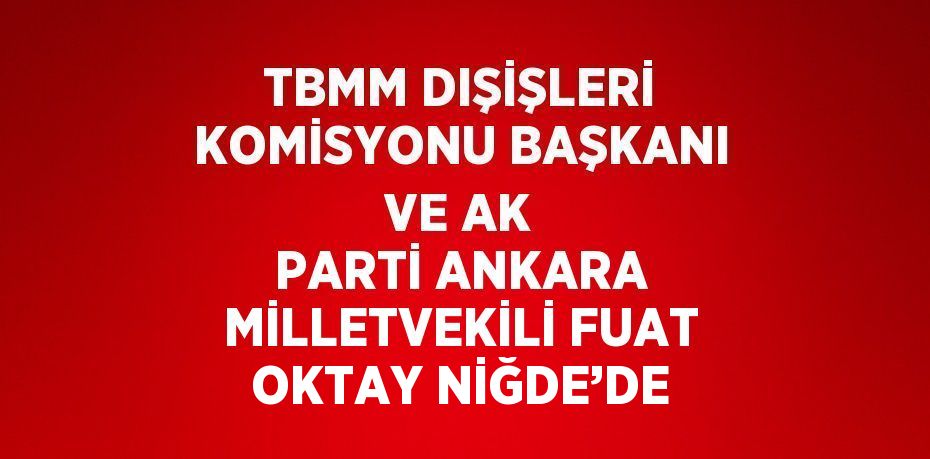 TBMM DIŞİŞLERİ KOMİSYONU BAŞKANI VE AK PARTİ ANKARA MİLLETVEKİLİ FUAT OKTAY NİĞDE’DE