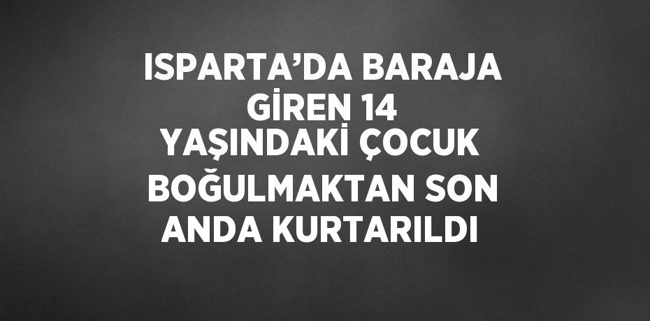 ISPARTA’DA BARAJA GİREN 14 YAŞINDAKİ ÇOCUK BOĞULMAKTAN SON ANDA KURTARILDI