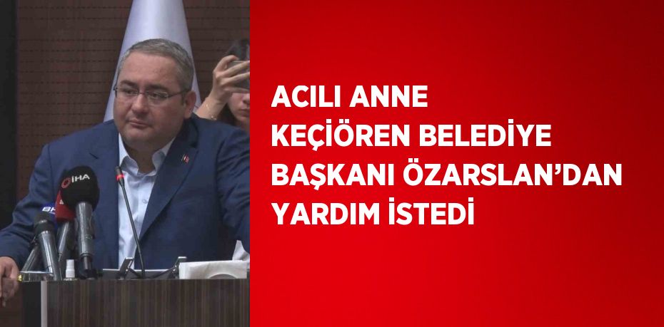 ACILI ANNE KEÇİÖREN BELEDİYE BAŞKANI ÖZARSLAN’DAN YARDIM İSTEDİ