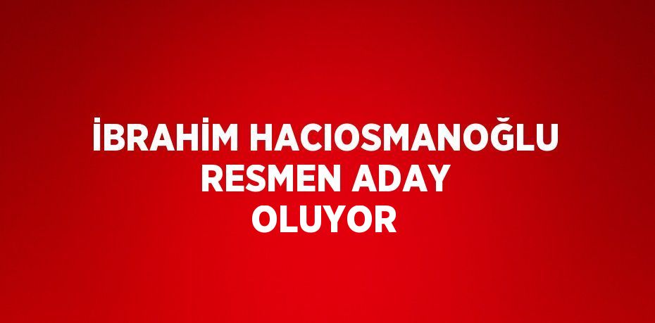 İBRAHİM HACIOSMANOĞLU RESMEN ADAY OLUYOR