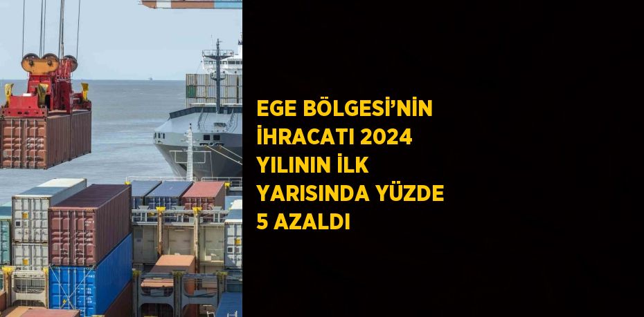 EGE BÖLGESİ’NİN İHRACATI 2024 YILININ İLK YARISINDA YÜZDE 5 AZALDI