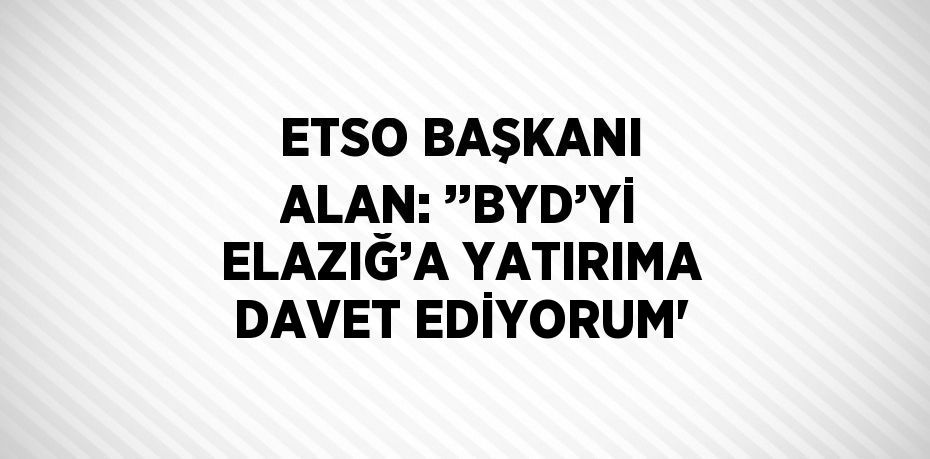 ETSO BAŞKANI ALAN: ’’BYD’Yİ ELAZIĞ’A YATIRIMA DAVET EDİYORUM'