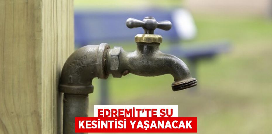 EDREMİT’TE SU KESİNTİSİ YAŞANACAK