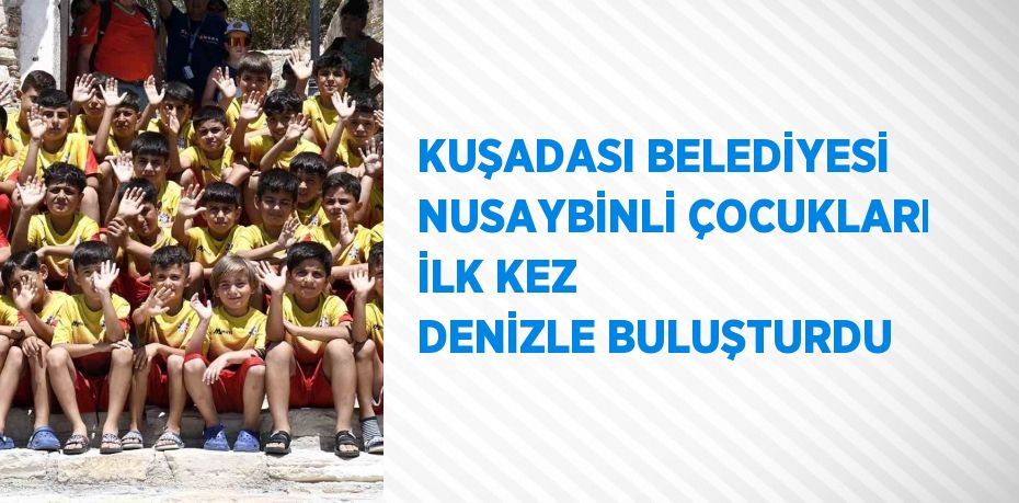 KUŞADASI BELEDİYESİ NUSAYBİNLİ ÇOCUKLARI İLK KEZ DENİZLE BULUŞTURDU