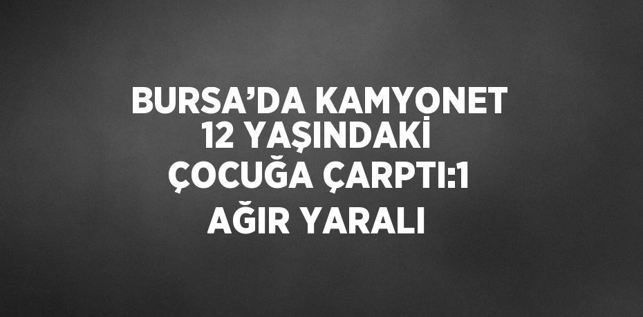 BURSA’DA KAMYONET 12 YAŞINDAKİ ÇOCUĞA ÇARPTI:1 AĞIR YARALI