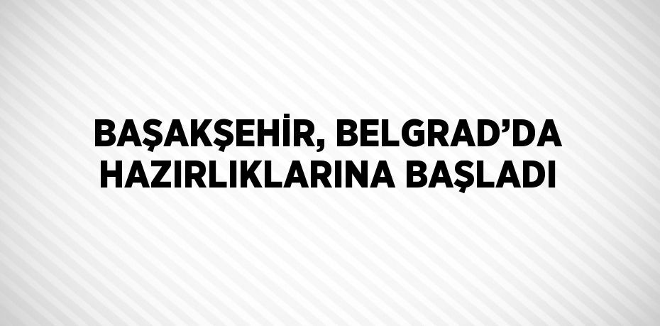 BAŞAKŞEHİR, BELGRAD’DA HAZIRLIKLARINA BAŞLADI