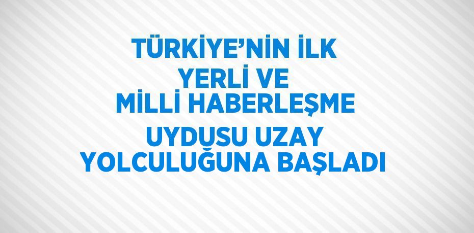 TÜRKİYE’NİN İLK YERLİ VE MİLLİ HABERLEŞME UYDUSU UZAY YOLCULUĞUNA BAŞLADI