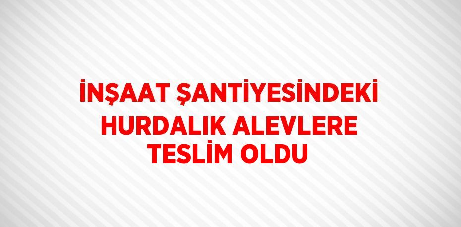 İNŞAAT ŞANTİYESİNDEKİ HURDALIK ALEVLERE TESLİM OLDU