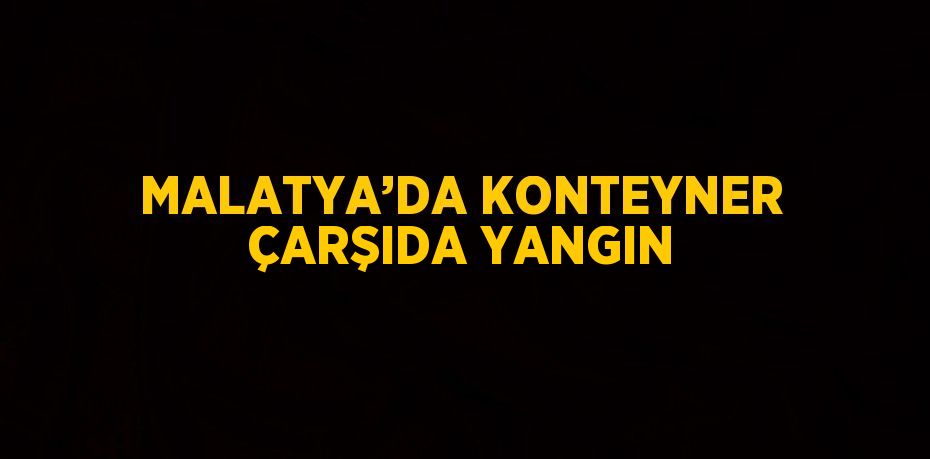 MALATYA’DA KONTEYNER ÇARŞIDA YANGIN