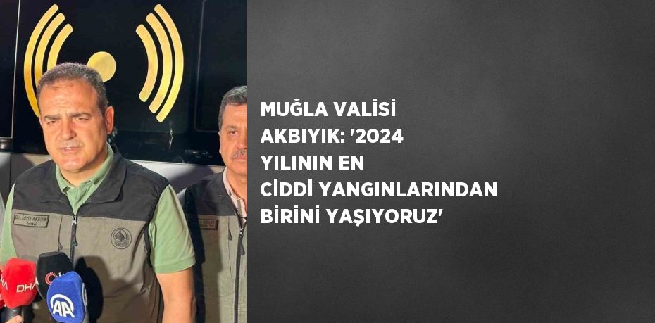 MUĞLA VALİSİ AKBIYIK: '2024 YILININ EN CİDDİ YANGINLARINDAN BİRİNİ YAŞIYORUZ'