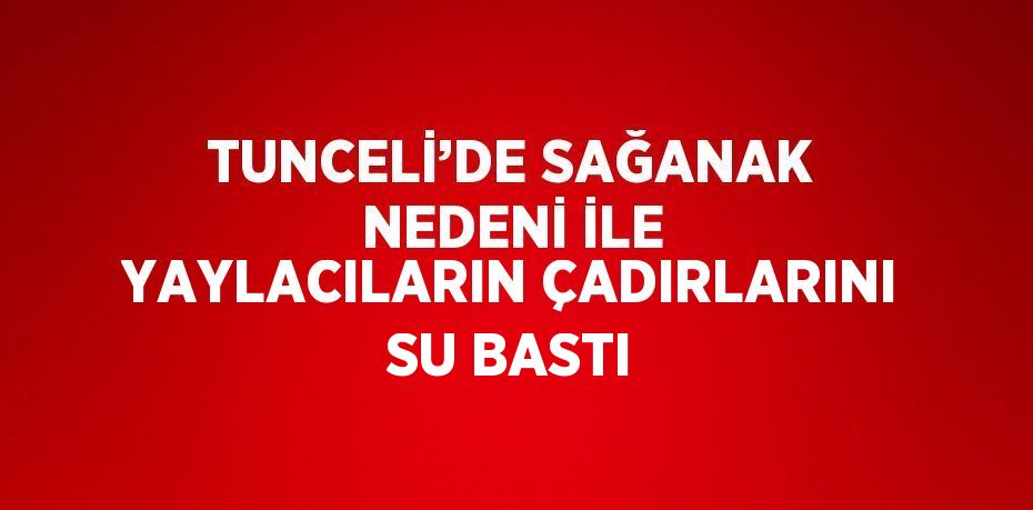 TUNCELİ’DE SAĞANAK NEDENİ İLE YAYLACILARIN ÇADIRLARINI SU BASTI